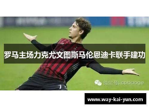 罗马主场力克尤文图斯马伦恩迪卡联手建功